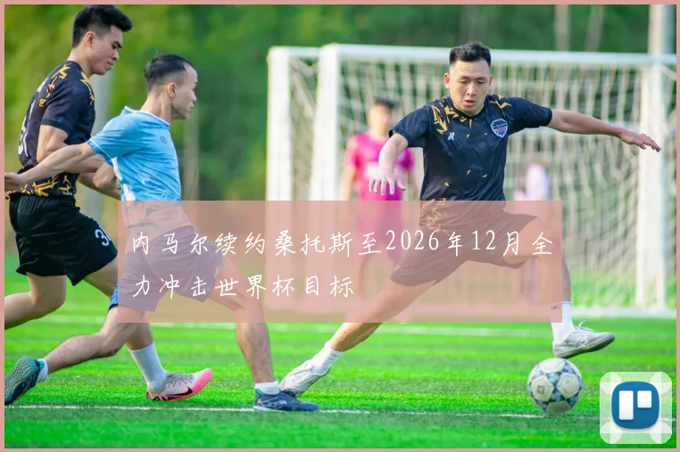 内马尔续约桑托斯至2026年12月全力冲击世界杯目标