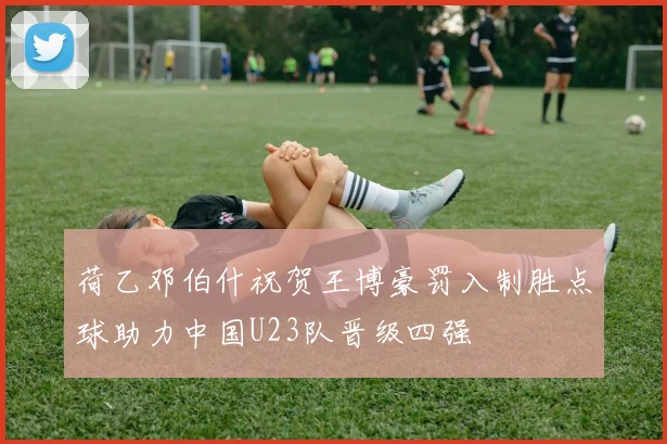 荷乙邓伯什祝贺王博豪罚入制胜点球助力中国U23队晋级四强