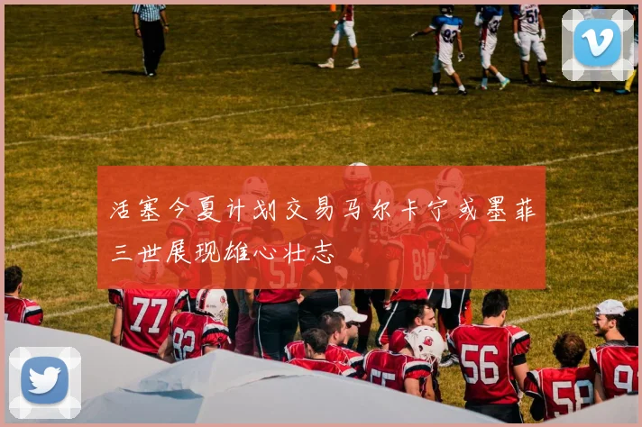 活塞今夏计划交易马尔卡宁或墨菲三世展现雄心壮志
