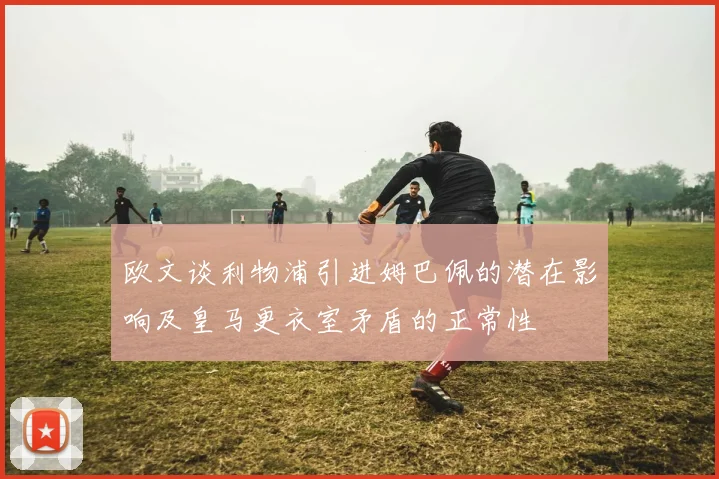 欧文谈利物浦引进姆巴佩的潜在影响及皇马更衣室矛盾的正常性