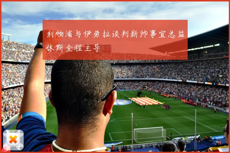 利物浦与伊劳拉谈判新帅事宜总监休斯全程主导