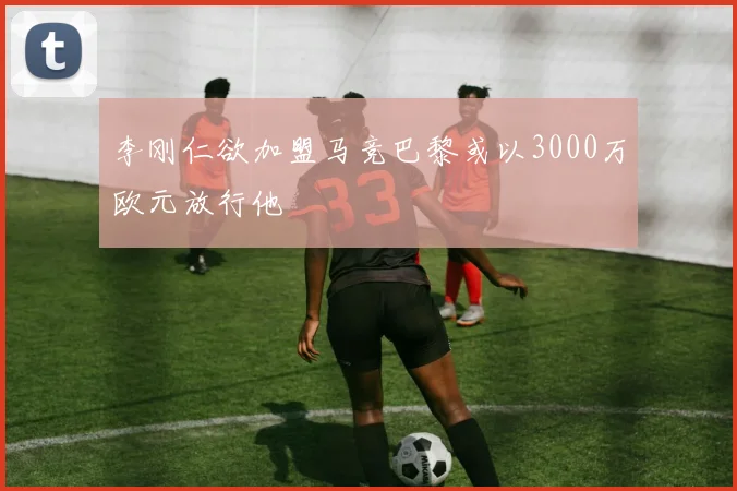 李刚仁欲加盟马竞巴黎或以3000万欧元放行他