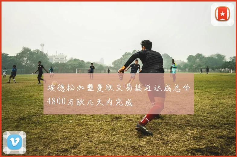 埃德松加盟曼联交易接近达成总价4800万欧几天内完成