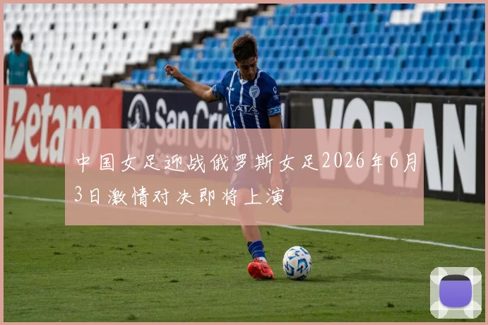 中国女足迎战俄罗斯女足2026年6月3日激情对决即将上演