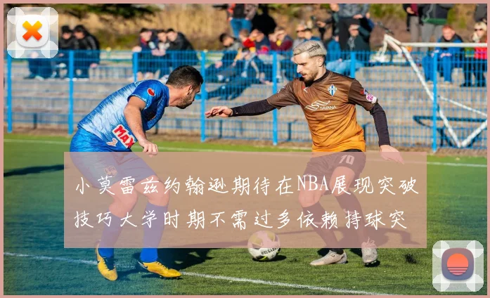 小莫雷兹约翰逊期待在NBA展现突破技巧大学时期不需过多依赖持球突破
