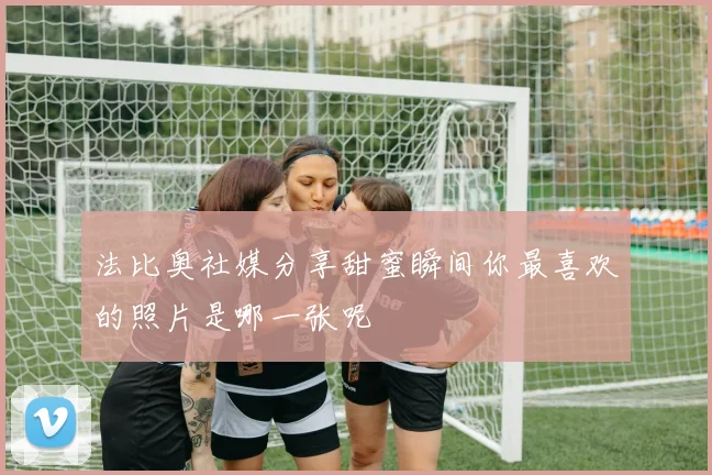 法比奥社媒分享甜蜜瞬间你最喜欢的照片是哪一张呢