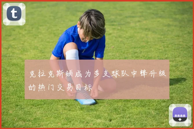 克拉克斯顿成为多支球队中锋升级的热门交易目标