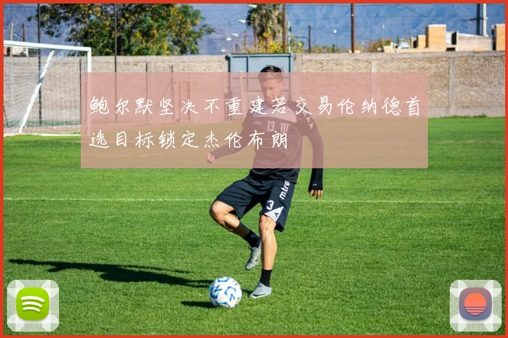 鲍尔默坚决不重建若交易伦纳德首选目标锁定杰伦布朗