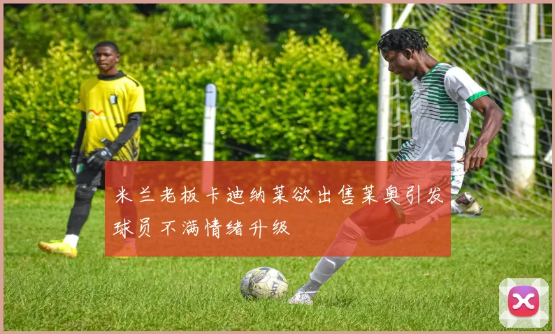 米兰老板卡迪纳莱欲出售莱奥引发球员不满情绪升级