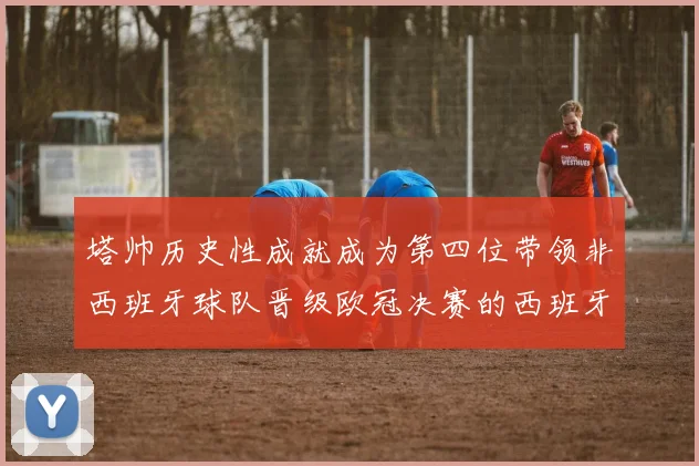 塔帅历史性成就成为第四位带领非西班牙球队晋级欧冠决赛的西班牙教练
