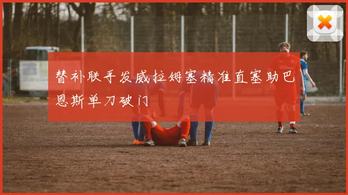 替补联手发威拉姆塞精准直塞助巴恩斯单刀破门